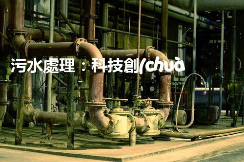 污水處理：科技創(chuàng)新與環(huán)境保護(hù)，你知道的都不夠！